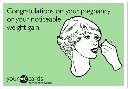 Congratulations on your pregnancy or your noticeable
weight gain.