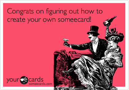 Congrats on figuring out how to create your own someecard!