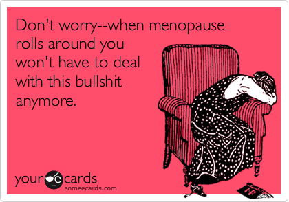 Don't worry--when menopause rolls around you 
won't have to deal
with this bullshit
anymore.