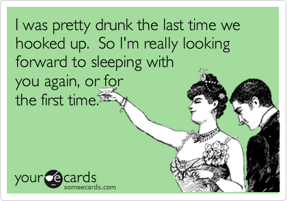 I was pretty drunk the last time we hooked up.  So I'm really looking forward to sleeping with
you again, or for
the first time.