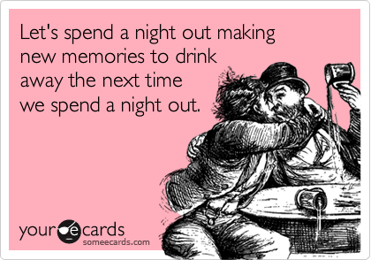 Let's spend a night out making
new memories to drink
away the next time 
we spend a night out.