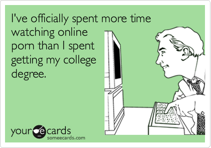 I've officially spent more time
watching online
porn than I spent
getting my college
degree.
