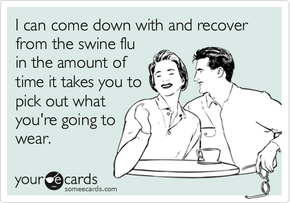 I can come down with and recover from the swine flu
in the amount of
time it takes you to
pick out what
you're going to
wear.