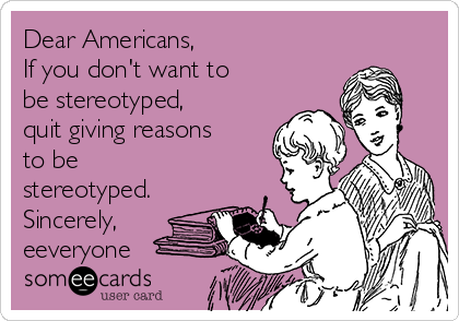 Dear Americans, 
If you don't want to
be stereotyped,
quit giving reasons
to be
stereotyped.
Sincerely,
eeveryone