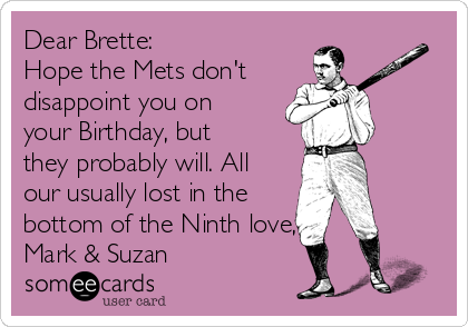 Dear Brette:
Hope the Mets don't
disappoint you on
your Birthday, but
they probably will. All
our usually lost in the
bottom of the Ninth love,
Mark & Suzan