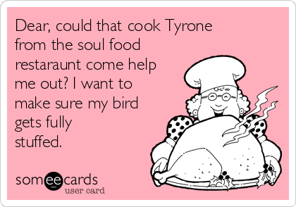 Dear, could that cook Tyrone
from the soul food
restaraunt come help
me out? I want to
make sure my bird
gets fully
stuffed.