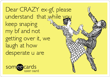 Dear CRAZY ex-gf, please
understand  that while you
keep snaping
my bf and not
getting over it, we
laugh at how
desperate u are 