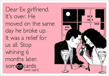 Dear Ex girlfriend.
It's over. He
moved on the same
day he broke up.
It was a relief for
us all. Stop
whining 6
months later.