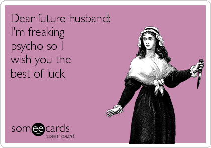 Dear future husband:
I'm freaking 
psycho so I
wish you the
best of luck