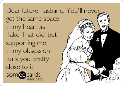 Dear future husband. You'll never
get the same space
in my heart as
Take That did, but
supporting me
in my obsession
pulls you pretty
close to it.