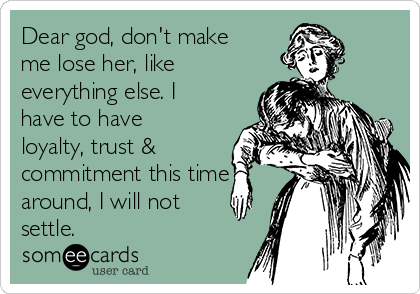 Dear god, don't make
me lose her, like
everything else. I
have to have
loyalty, trust &
commitment this time
around, I will not
settle.