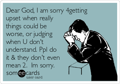 Dear God, I am sorry 4getting
upset when really
things could be
worse, or judging
when U don't
understand. Ppl do
it & they don't even
mean 2.  Im sorry.