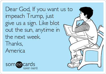 Dear God, If you want us to
impeach Trump, just
give us a sign. Like blot
out the sun, anytime in
the next week.
Thanks,
America