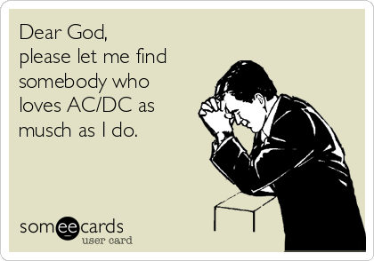 Dear God,
please let me find
somebody who
loves AC/DC as
musch as I do.