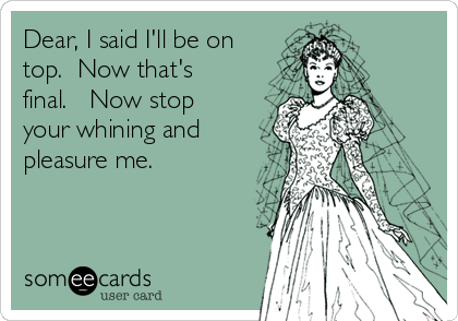 Dear, I said I'll be on
top.  Now that's
final.   Now stop
your whining and
pleasure me.