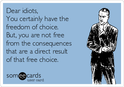 Dear idiots,
You certainly have the
freedom of choice.
But, you are not free
from the consequences
that are a direct result 
of that free choice.