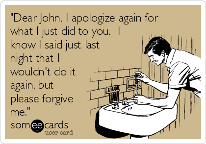 "Dear John, I apologize again for
what I just did to you.  I
know I said just last
night that I
wouldn't do it
again, but
please forgive
me."  