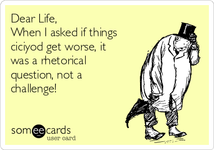 Dear Life,
When I asked if things
ciciyod get worse, it
was a rhetorical
question, not a
challenge!