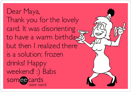 Dear Maya,
Thank you for the lovely
card. It was disorienting
to have a warm birthday
but then I realized there
is a solution: frozen
drinks! Happy
weekend! :) Babs