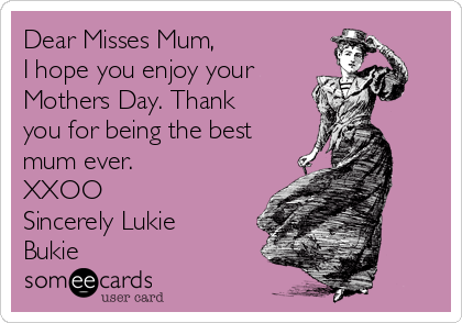 Dear Misses Mum,
I hope you enjoy your
Mothers Day. Thank
you for being the best
mum ever.
XXOO
Sincerely Lukie
Bukie