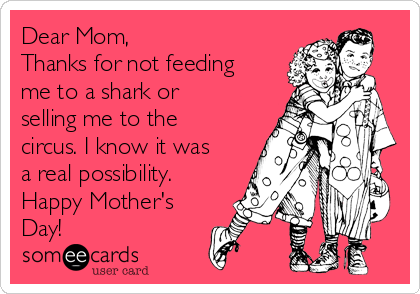 Dear Mom, 
Thanks for not feeding
me to a shark or
selling me to the
circus. I know it was
a real possibility. 
Happy Mother's
Day!