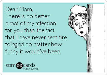 Dear Mom,
There is no better
proof of my affection
for you than the fact
that I have never sent fire
toIbgrid no matter how
funny it would've been