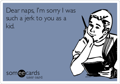 Dear naps, I’m sorry I was
such a jerk to you as a
kid.