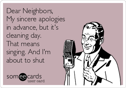 Dear Neighbors,
My sincere apologies
in advance, but it's
cleaning day.
That means
singing. And I'm
about to shut