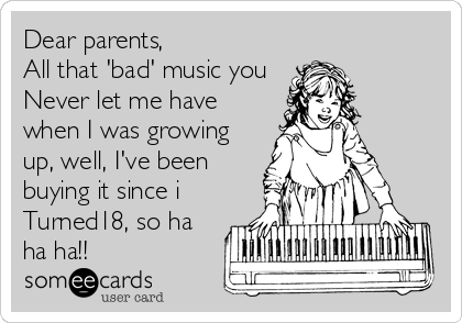 Dear parents,
All that 'bad' music you
Never let me have
when I was growing
up, well, I've been
buying it since i
Turned18, so ha
ha ha!! 