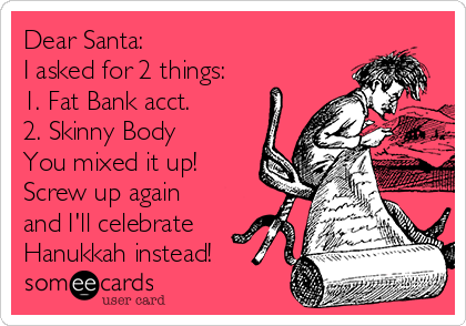 Dear Santa: 
I asked for 2 things:
1. Fat Bank acct.
2. Skinny Body
You mixed it up!
Screw up again
and I'll celebrate
Hanukkah instead! 