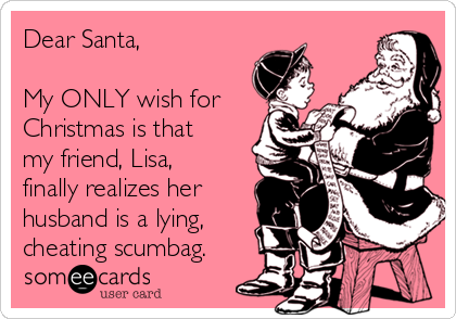 Dear Santa,

My ONLY wish for
Christmas is that
my friend, Lisa,
finally realizes her
husband is a lying,
cheating scumbag.