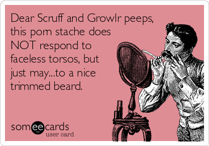 Dear Scruff and Growlr peeps,
this porn stache does
NOT respond to
faceless torsos, but
just may...to a nice
trimmed beard.