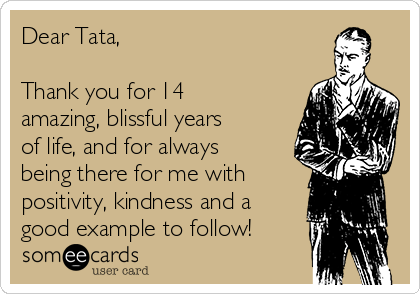 Dear Tata,

Thank you for 14
amazing, blissful years
of life, and for always
being there for me with
positivity, kindness and a
good example to follow!