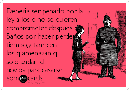 Deberia ser penado por la
ley a los q no se quieren
comprometer despues d
5años por hacer perder
tiempo,y tambien
los q amenazan q
solo andan d
novios para casarse