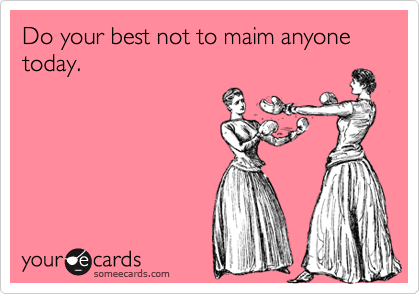 Do your best not to maim anyone today.