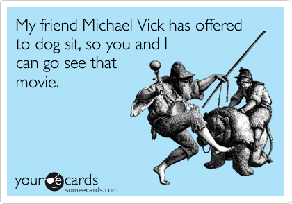 My friend Michael Vick has offered to dog sit, so you and I 
can go see that
movie.