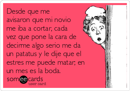 Desde que me
avisaron que mi novio
me iba a cortar, cada
vez que pone la cara de
decirme algo serio me da
un patatus y le dije que el
estres me puede matar; en
un mes es la boda.