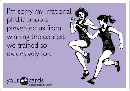 I'm sorry my irrational
phallic phobia
prevented us from
winning the contest
we trained so
extensively for.