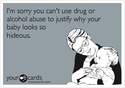 I'm sorry you can't use drug or alcohol abuse to justify why your baby looks so
hideous.