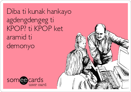 Diba ti kunak hankayo
agdengdengeg ti
KPOP? ti KPOP ket
aramid ti
demonyo