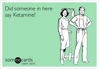 Did someone in here
say Ketamine?