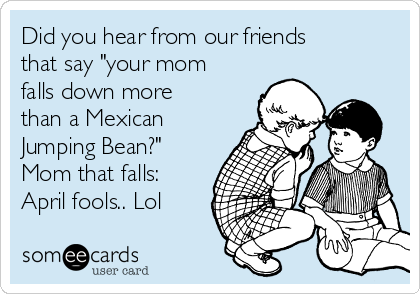 Did you hear from our friends
that say "your mom
falls down more
than a Mexican
Jumping Bean?"
Mom that falls:
April fools.. Lol
