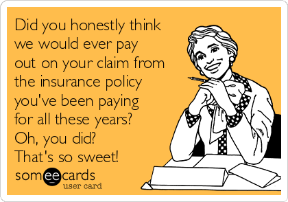 Did you honestly think
we would ever pay
out on your claim from
the insurance policy
you've been paying
for all these years?
Oh, you did?
That's so sweet!