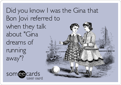 Did you know I was the Gina that
Bon Jovi referred to
when they talk
about "Gina
dreams of
running
away"?