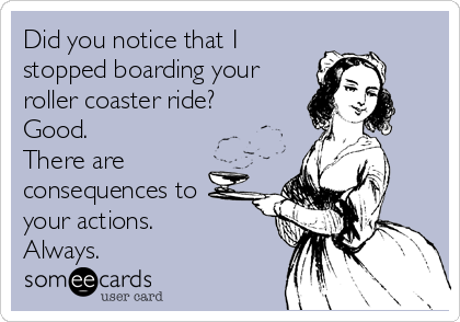 Did you notice that I
stopped boarding your
roller coaster ride?
Good.
There are
consequences to
your actions.
Always.