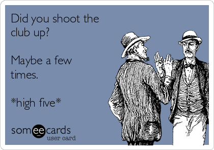 Did you shoot the
club up?

Maybe a few
times.

*high five* 