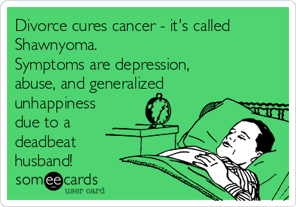 Divorce cures cancer - it's called
Shawnyoma.
Symptoms are depression,
abuse, and generalized
unhappiness
due to a
deadbeat
husband!