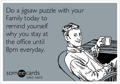 Do a jigsaw puzzle with your
Family today to
remind yourself
why you stay at
the office until
8pm everyday.