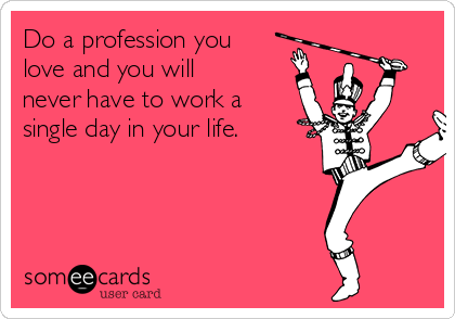 Do a profession you
love and you will
never have to work a
single day in your life.
