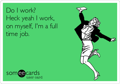 Do I work?
Heck yeah I work,
on myself, I'm a full
time job.